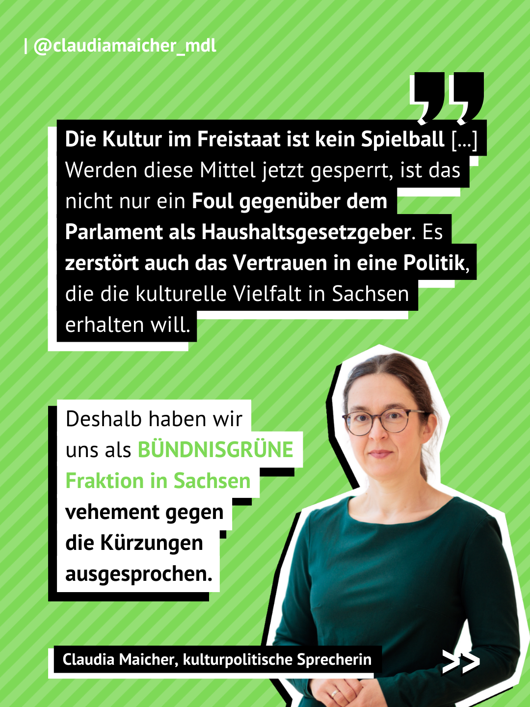 Grüner Hintergrund mit weißen Streifen. Textbox eins mit einem Zitat von Claudia Maicher kulturpolitsche Sprecherin der Grünen Fraktion im Sächsischen Landtag: Die Kultur im Freistaat ist kein Spielball [...] Werden diese Mittel jetzt gesperrt, ist das nicht nur ein Foul gegenüber dem Parlament als Haushaltsgesetzgeber. Es zerstört auch das Vertrauen in eine Politik, die die kulturelle Vielfalt in Sachsen erhalten will. Textbox zwei: Deshalb haben wir uns als BÜNDNISGRÜNE Fraktion in Sachsen vehement gegen die Kürzungen ausgesprochen.