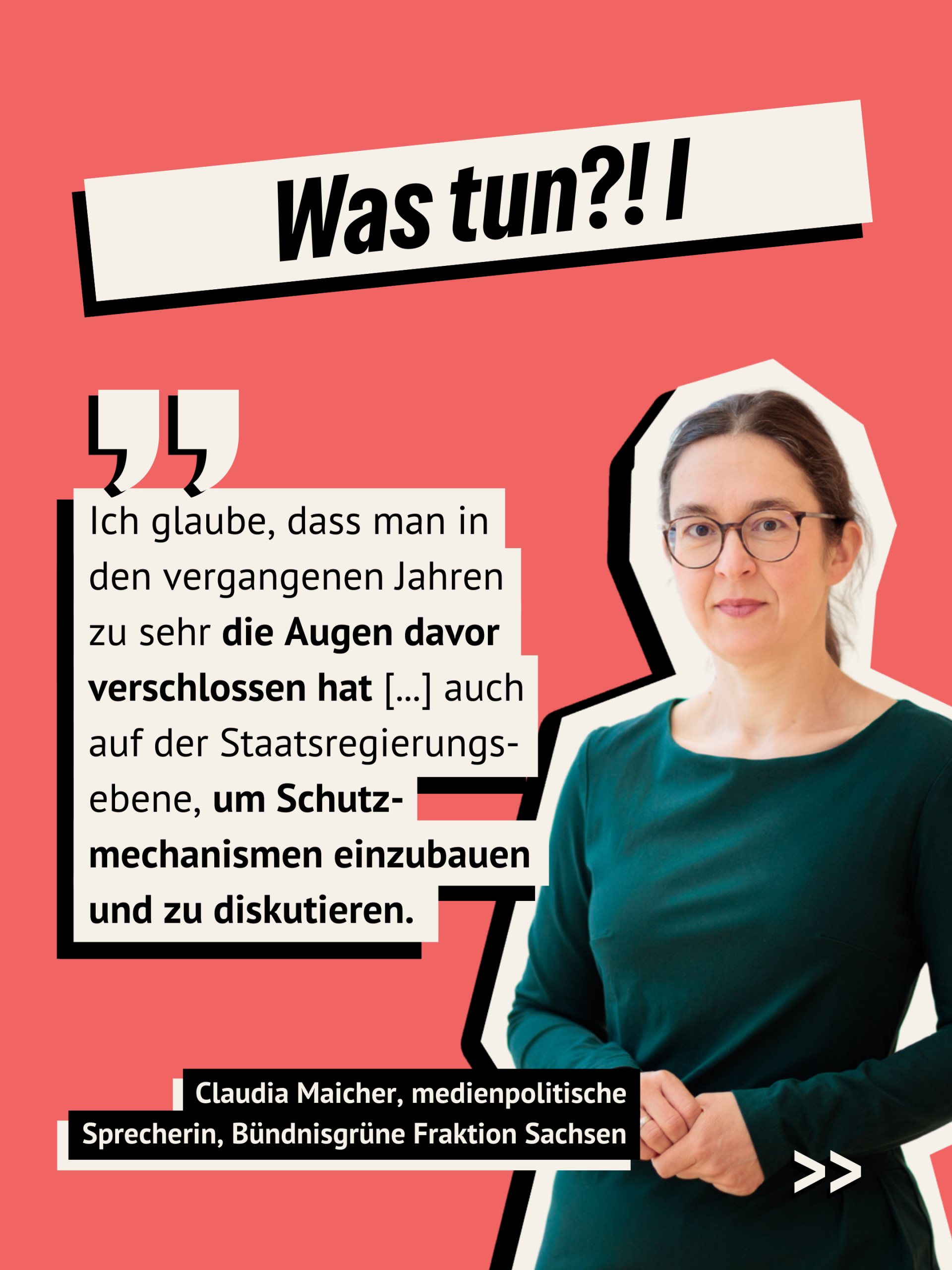 Lachsfarbener Hintergrund. Überschrift: Was tun? 1 Zitattext von Claudia Maicher, medienpolitische Sprecherin, Bündnisgrüne Fraktion Sachsen: Ich glaube, dass man in den vergangenen Jahren zu sehr die Augen davor verschlossen hat [...] auch auf der Staatsregierungs-ebene, um Schutz-mechanismen einzubauen und zu diskutieren.