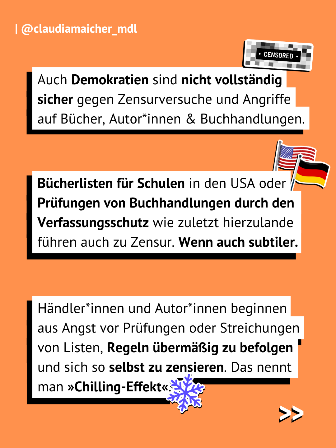 Orangener Hintergrund. Textboxen: Auch Demokratien sind nicht vollständig sicher gegen Zensurversuche und Angriffe auf Bücher, Autor*innen & Buchhandlungen. Bücherlisten für Schulen in den USA oder Prüfungen von Buchhandlungen durch den Verfassungsschutz wie zuletzt hierzulande führen auch zu Zensur. Wenn auch subtiler. Händler*innen und Autor*innen beginnen aus Angst vor Prüfungen oder Streichungen von Listen, Regeln übermäßig zu befolgen und sich so selbst zu zensieren. Das nennt man »Chilling-Effekt«.